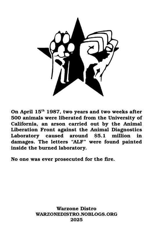 On April 15" 1987, two years and two weeks after 500 animals were liberated from the University of California, an arson carried out by the Animal Liberation Front against the Animal Diagnostics Laboratory caused around $5.1 million in damages. The letters “ALF” were found painted inside the burned laboratory.  No one was ever prosecuted for the fire.  ‘Warzone Distro ’WARZONEDISTRO.NOBLOGS.ORG 2025 